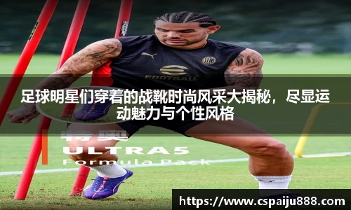 足球明星们穿着的战靴时尚风采大揭秘，尽显运动魅力与个性风格